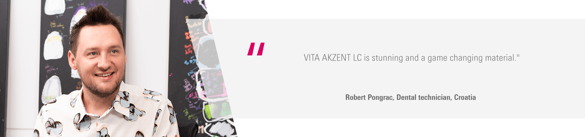 "VITA AKZENT LC is stunning and a game changing material." Robert Pongrac, Dental technician, Croatia