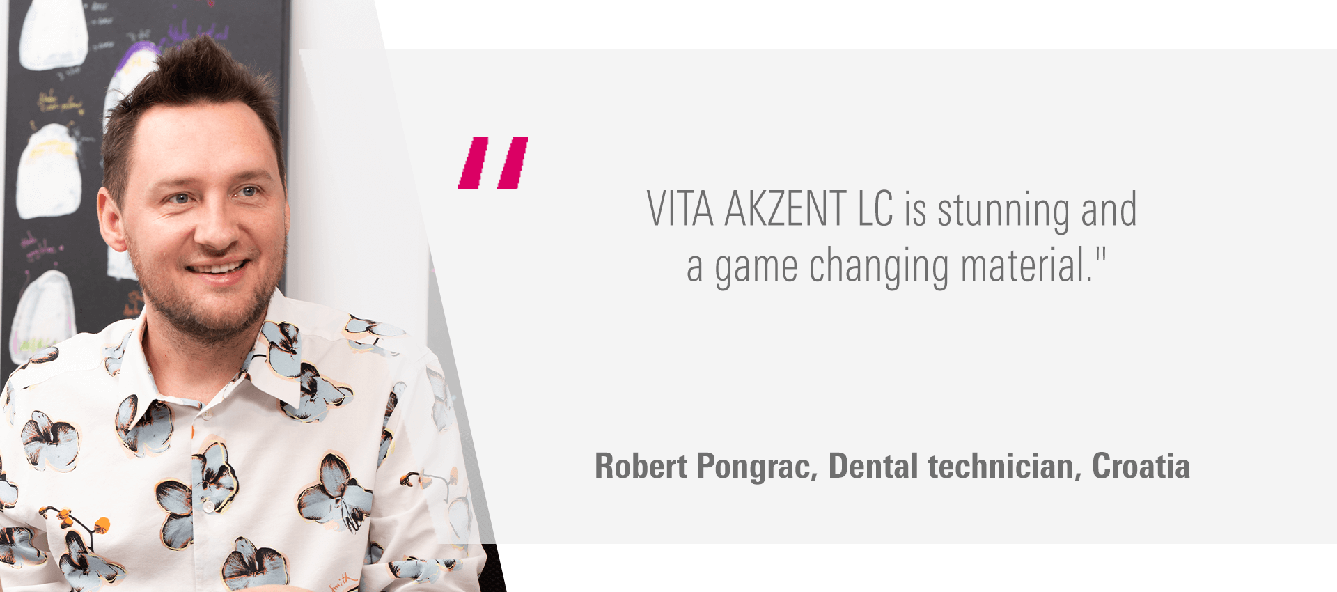 "VITA AKZENT LC is stunning and a game changing material." Robert Pongrac, Dental technician, Croatia
