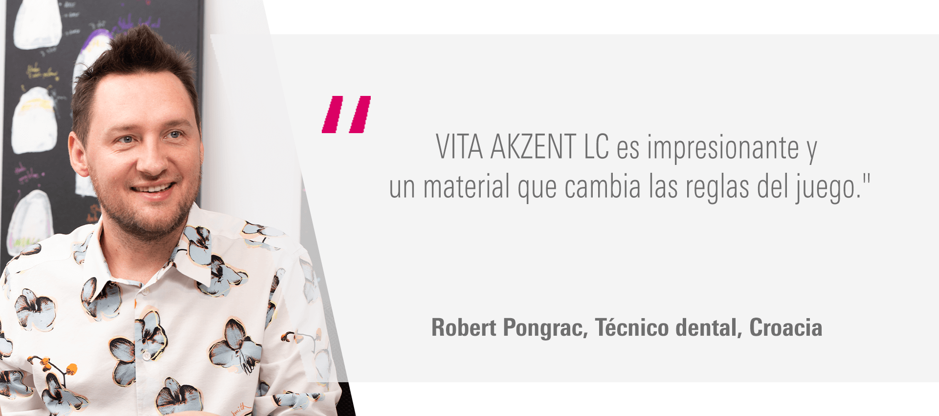 "VITA AKZENT LC es impresionante y un material que cambia las reglas del juego." Robert Pongrac, Técnico dental, Croacia "VITA AKZENT LC es impresionante y un material que cambia las reglas del juego." Robert Pongrac, Técnico dental, Croacia