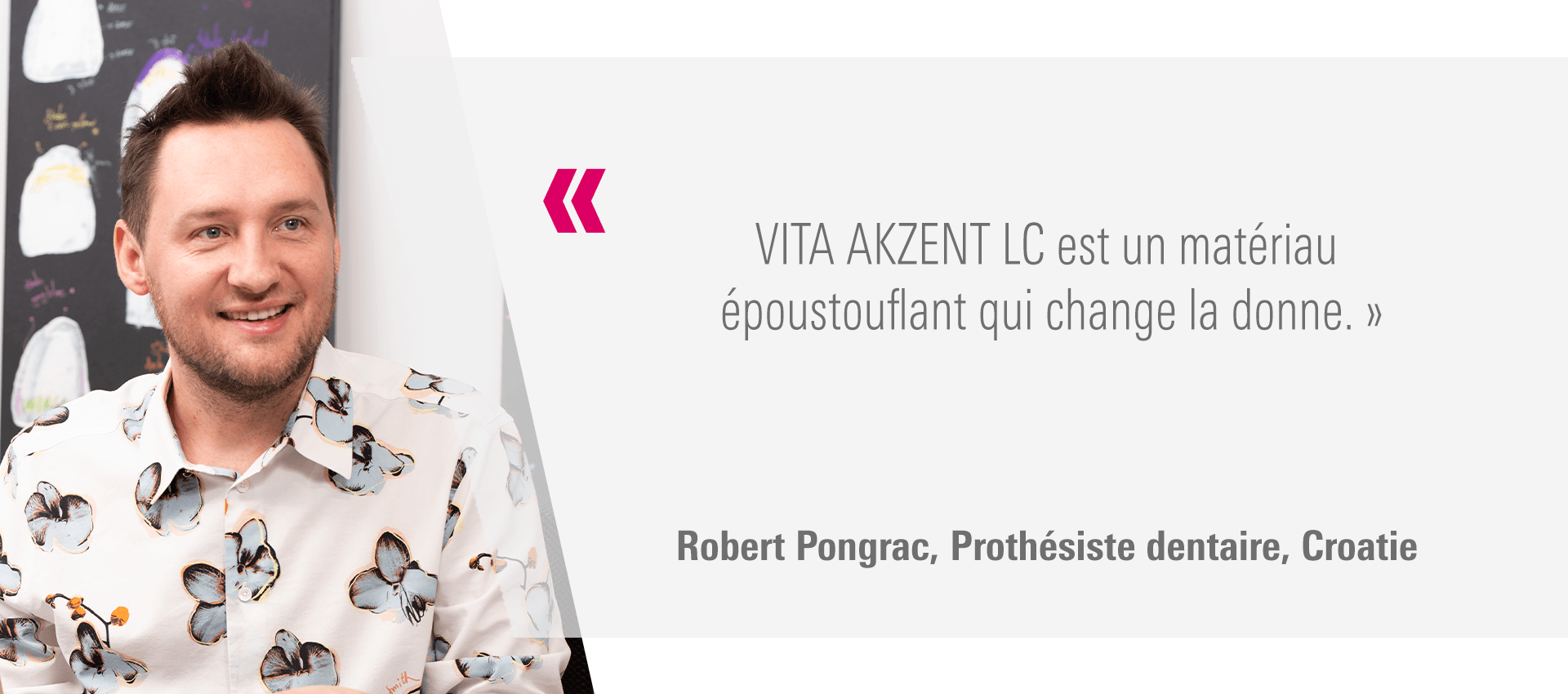 « VITA AKZENT LC est un matériau époustouflant qui change la donne. » Robert Pongrac, Prothésiste dentaire, Croatie