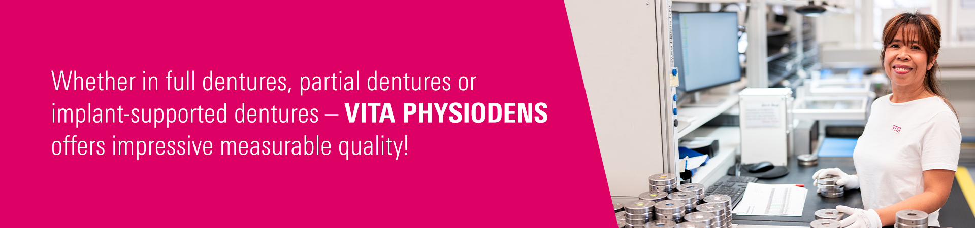  VITA PHYSIODENS is manufactured in Germany – using state-of-the-art technology, maximum precision, and great attention to detail.