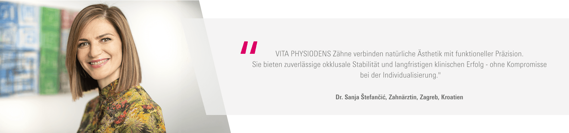 „VITA PHYSIODENS Zähne verbinden natürliche Ästhetik mit funktioneller Präzision. Sie bieten zuverlässige okklusale Stabilität und langfristigen klinischen Erfolg - ohne Kompromisse bei der Individualisierung." Dr. Sanja Štefančić, Zahnärztin, Zagreb, Kroatien