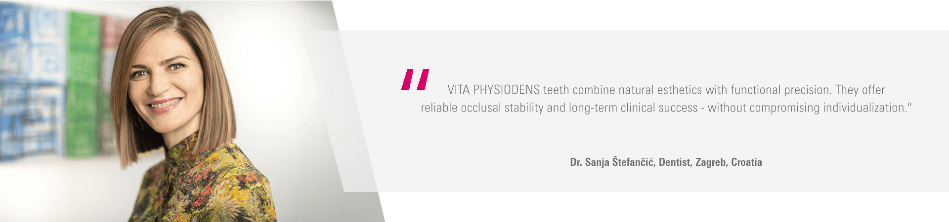 "VITA PHYSIODENS teeth combine natural esthetics with functional precision. They offer reliable occlusal stability and long-term clinical success - without compromising individualization." Dr. Sanja Štefančić, Dentist, Zagreb, Croatia