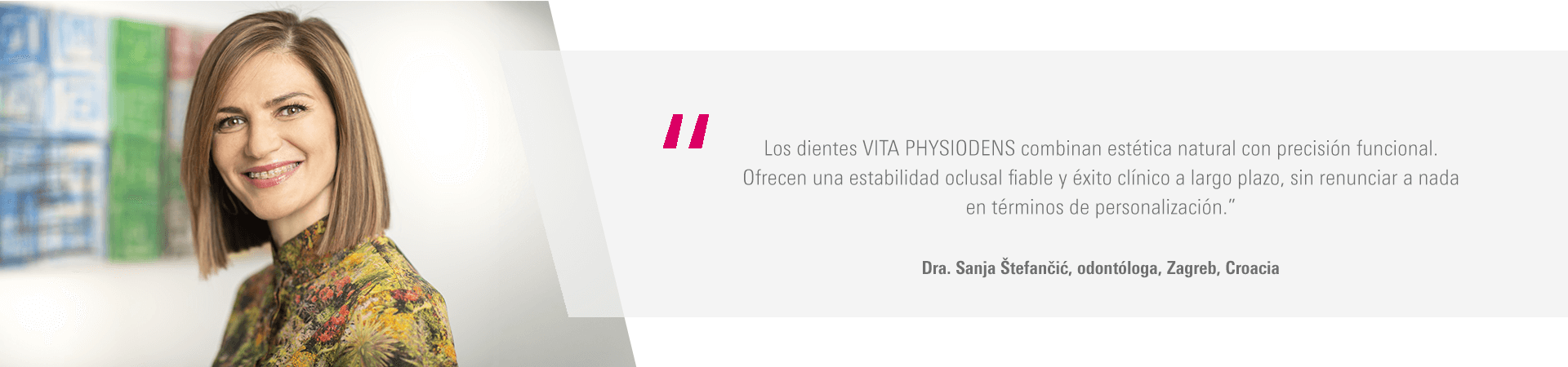 “Los dientes VITA PHYSIODENS combinan estética natural con precisión funcional. Ofrecen una estabilidad oclusal fiable y éxito clínico a largo plazo, sin renunciar a nada en términos de personalización.” Dra. Sanja Štefančić, odontóloga, Zagreb, Croacia