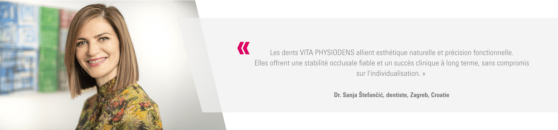 « Les dents VITA PHYSIODENS allient esthétique naturelle et précision fonctionnelle. Elles offrent une stabilité occlusale fiable et un succès clinique à long terme, sans compromis sur l'individualisation. » Dr. Sanja Štefančić, dentiste, Zagreb, Croatie