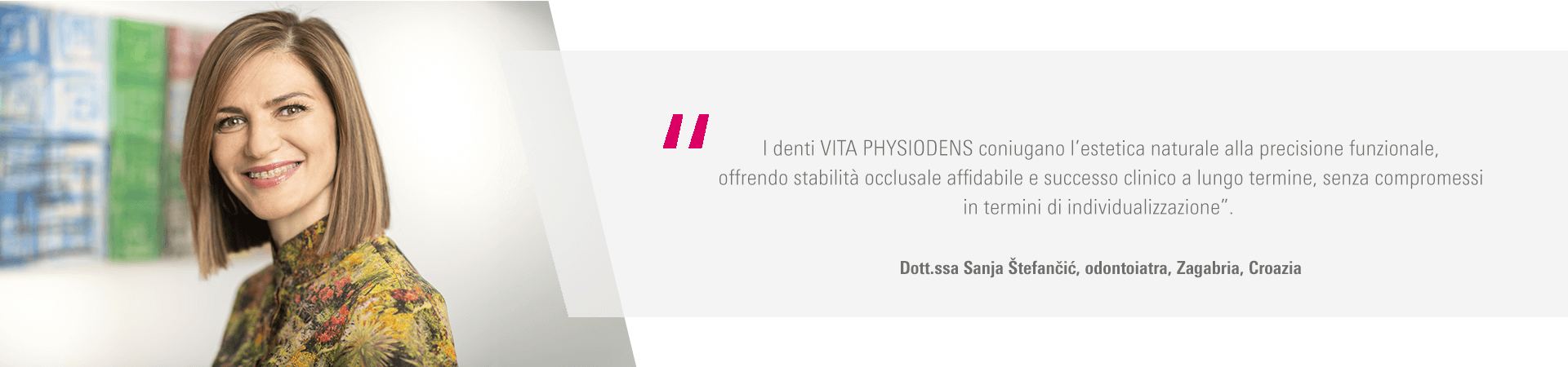 “I denti VITA PHYSIODENS coniugano l’estetica naturale alla precisione funzionale, offrendo stabilità occlusale affidabile e successo clinico a lungo termine, senza compromessi in termini di individualizzazione”. Dott.ssa Sanja Štefančić, odontoiatra, Zagabria, Croazia