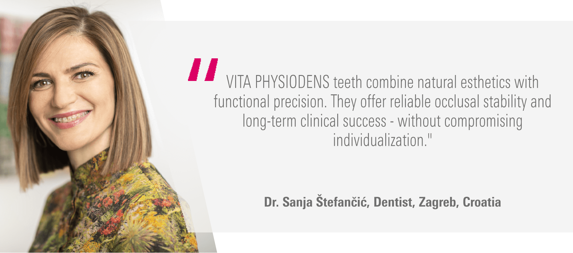 "VITA PHYSIODENS teeth combine natural esthetics with functional precision. They offer reliable occlusal stability and long-term clinical success - without compromising individualization." Dr. Sanja Štefančić, Dentist, Zagreb, Croatia