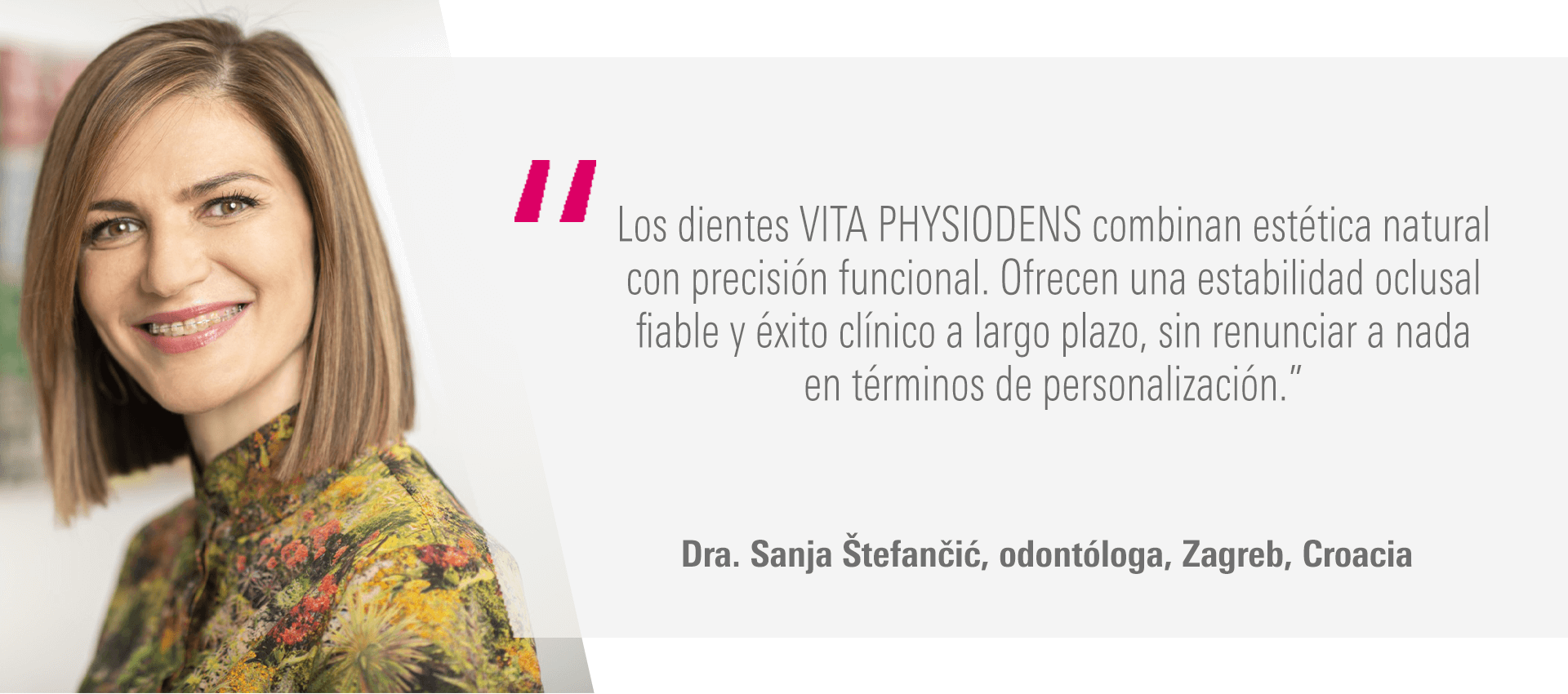 “Los dientes VITA PHYSIODENS combinan estética natural con precisión funcional. Ofrecen una estabilidad oclusal fiable y éxito clínico a largo plazo, sin renunciar a nada en términos de personalización.” Dra. Sanja Štefančić, odontóloga, Zagreb, Croacia