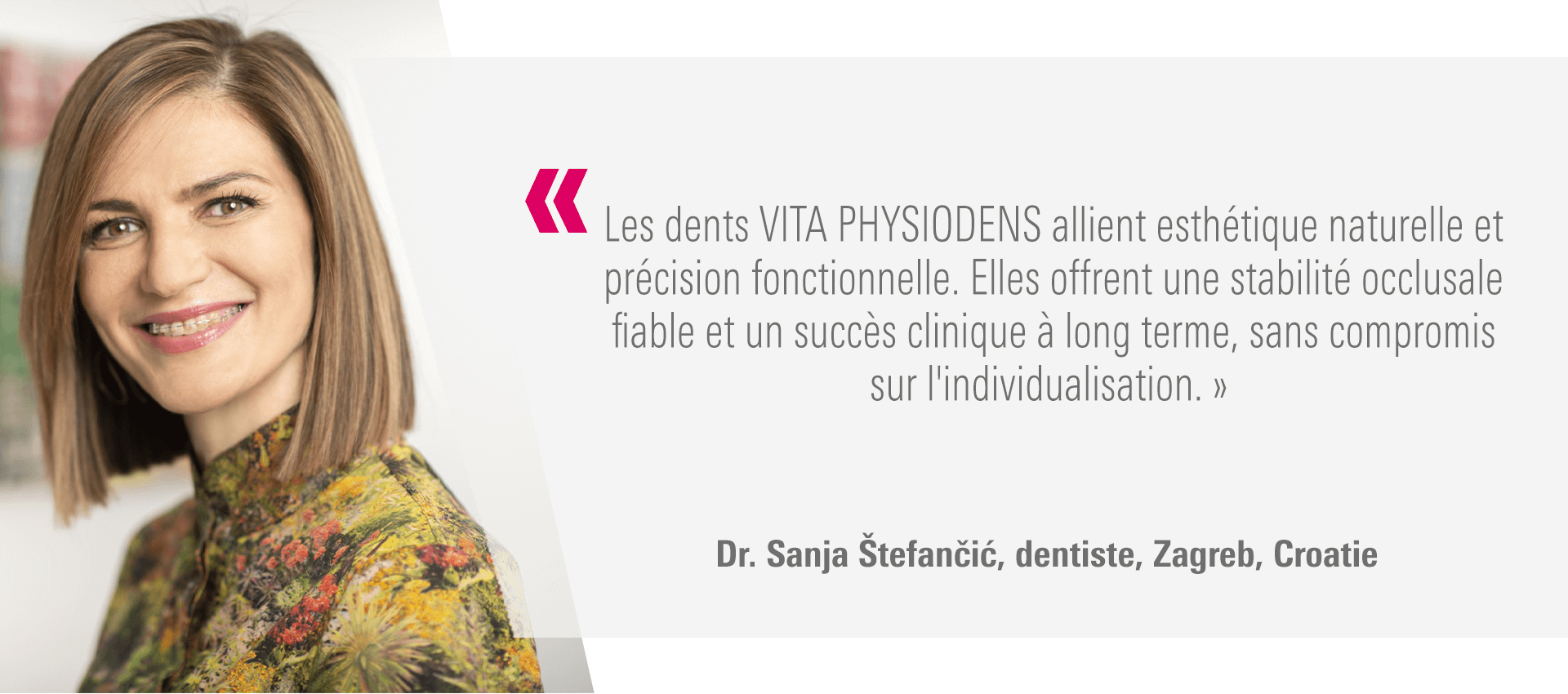 « Les dents VITA PHYSIODENS allient esthétique naturelle et précision fonctionnelle. Elles offrent une stabilité occlusale fiable et un succès clinique à long terme, sans compromis sur l'individualisation. » Dr. Sanja Štefančić, dentiste, Zagreb, Croatie