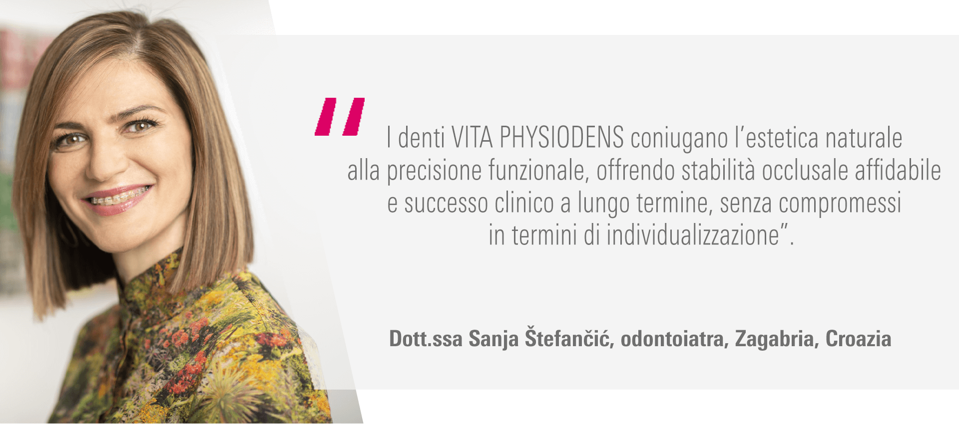 “I denti VITA PHYSIODENS coniugano l’estetica naturale alla precisione funzionale, offrendo stabilità occlusale affidabile e successo clinico a lungo termine, senza compromessi in termini di individualizzazione”. Dott.ssa Sanja Štefančić, odontoiatra, Zagabria, Croazia