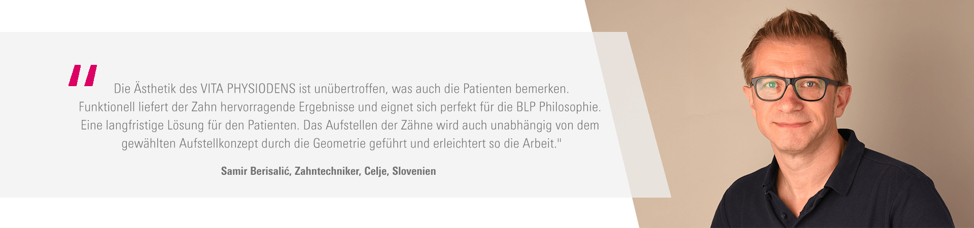 „Die Ästhetik des VITA PHYSIODENS ist unübertroffen, was auch die Patienten bemerken. Funktionell liefert der Zahn hervorragende Ergebnisse und eignet sich perfekt für die BLP Philosophie. Eine langfristige Lösung für den Patienten. Das Aufstellen der Zähne wird auch unabhängig von dem gewählten Aufstellkonzept durch die Geometrie geführt und erleichtert so die Arbeit." Samir Berisalić, Zahntechniker, Celje, Slovenien