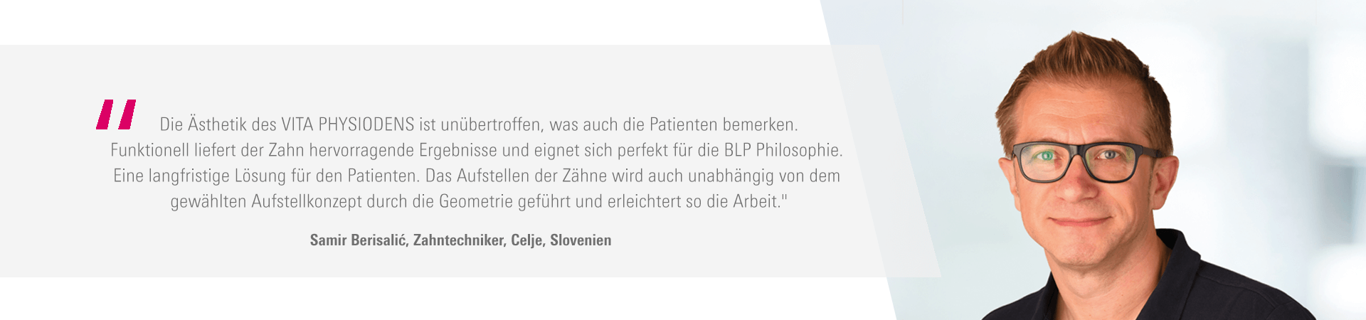 „Die Ästhetik des VITA PHYSIODENS ist unübertroffen, was auch die Patienten bemerken. Funktionell liefert der Zahn hervorragende Ergebnisse und eignet sich perfekt für die BLP Philosophie. Eine langfristige Lösung für den Patienten. Das Aufstellen der Zähne wird auch unabhängig von dem gewählten Aufstellkonzept durch die Geometrie geführt und erleichtert so die Arbeit." Samir Berisalić, Zahntechniker, Celje, Slovenien