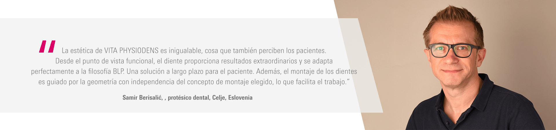 “La estética de VITA PHYSIODENS es inigualable, cosa que también perciben los pacientes. Desde el punto de vista funcional, el diente proporciona resultados extraordinarios y se adapta perfectamente a la filosofía BLP. Una solución a largo plazo para el paciente. Además, el montaje de los dientes es guiado por la geometría con independencia del concepto de montaje elegido, lo que facilita el trabajo.” Samir Berisalić, protésico dental, Celje, Eslovenia