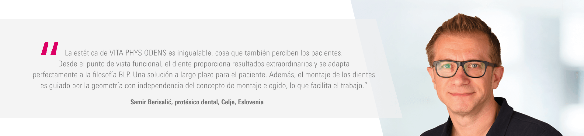 “La estética de VITA PHYSIODENS es inigualable, cosa que también perciben los pacientes. Desde el punto de vista funcional, el diente proporciona resultados extraordinarios y se adapta perfectamente a la filosofía BLP. Una solución a largo plazo para el paciente. Además, el montaje de los dientes es guiado por la geometría con independencia del concepto de montaje elegido, lo que facilita el trabajo.” Samir Berisalić, protésico dental, Celje, Eslovenia “La estética de VITA PHYSIODENS es inigualable, cosa que también perciben los pacientes. Desde el punto de vista funcional, el diente proporciona resultados extraordinarios y se adapta perfectamente a la filosofía BLP. Una solución a largo plazo para el paciente. Además, el montaje de los dientes es guiado por la geometría con independencia del concepto de montaje elegido, lo que facilita el trabajo.” Samir Berisalić, protésico dental, Celje, Eslovenia