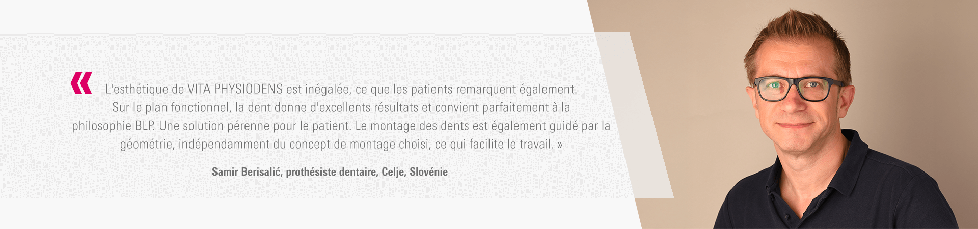 « L'esthétique de VITA PHYSIODENS est inégalée, ce que les patients remarquent également. Sur le plan fonctionnel, la dent donne d'excellents résultats et convient parfaitement à la philosophie BLP. Une solution pérenne pour le patient. Le montage des dents est également guidé par la géométrie, indépendamment du concept de montage choisi, ce qui facilite le travail. » Samir Berisalić, prothésiste dentaire, Celje, Slovénie