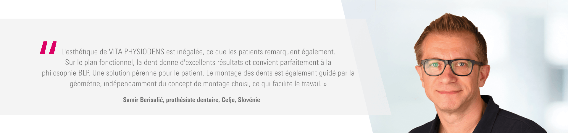 « L'esthétique de VITA PHYSIODENS est inégalée, ce que les patients remarquent également. Sur le plan fonctionnel, la dent donne d'excellents résultats et convient parfaitement à la philosophie BLP. Une solution pérenne pour le patient. Le montage des dents est également guidé par la géométrie, indépendamment du concept de montage choisi, ce qui facilite le travail. » Samir Berisalić, prothésiste dentaire, Celje, Slovénie « L'esthétique de VITA PHYSIODENS est inégalée, ce que les patients remarquent également. Sur le plan fonctionnel, la dent donne d'excellents résultats et convient parfaitement à la philosophie BLP. Une solution pérenne pour le patient. Le montage des dents est également guidé par la géométrie, indépendamment du concept de montage choisi, ce qui facilite le travail. » Samir Berisalić, prothésiste dentaire, Celje, Slovénie