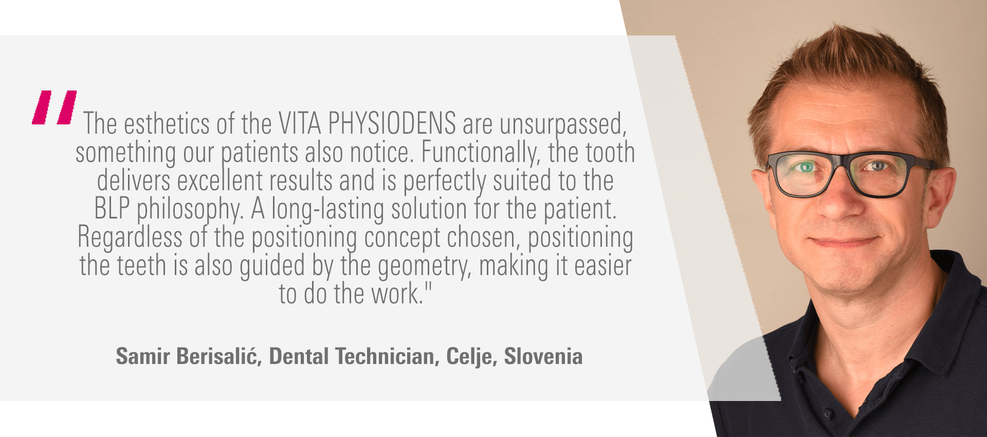 "The esthetics of the VITA PHYSIODENS are unsurpassed, something our patients also notice. Functionally, the tooth delivers excellent results and is perfectly suited to the BLP philosophy. A long-lasting solution for the patient. Regardless of the positioning concept chosen, positioning the teeth is also guided by the geometry, making it easier to do the work." Samir Berisalić, Dental Technician, Celje, Slovenia