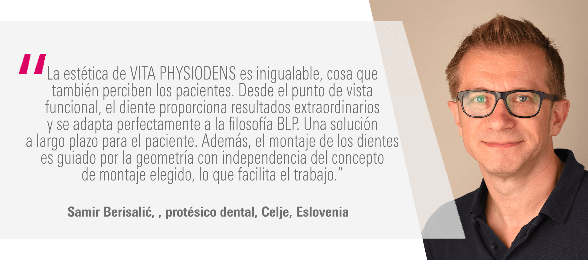 “La estética de VITA PHYSIODENS es inigualable, cosa que también perciben los pacientes. Desde el punto de vista funcional, el diente proporciona resultados extraordinarios y se adapta perfectamente a la filosofía BLP. Una solución a largo plazo para el paciente. Además, el montaje de los dientes es guiado por la geometría con independencia del concepto de montaje elegido, lo que facilita el trabajo.” Samir Berisalić, protésico dental, Celje, Eslovenia