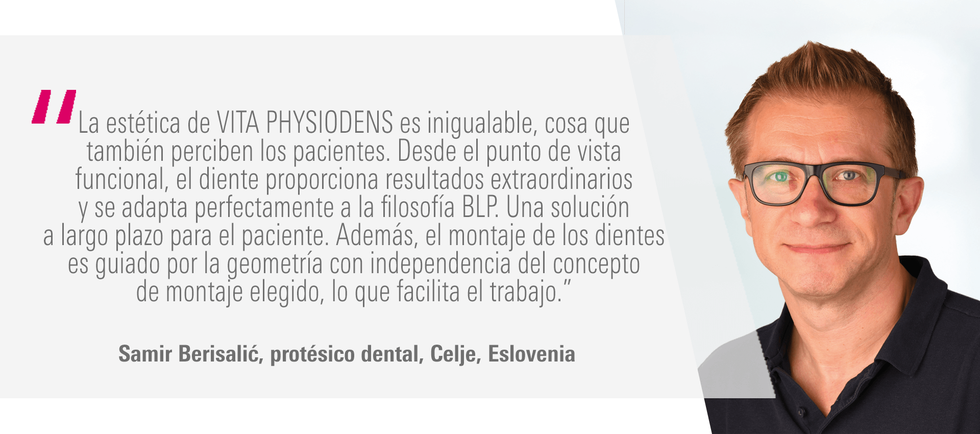 “La estética de VITA PHYSIODENS es inigualable, cosa que también perciben los pacientes. Desde el punto de vista funcional, el diente proporciona resultados extraordinarios y se adapta perfectamente a la filosofía BLP. Una solución a largo plazo para el paciente. Además, el montaje de los dientes es guiado por la geometría con independencia del concepto de montaje elegido, lo que facilita el trabajo.” Samir Berisalić, protésico dental, Celje, Eslovenia “La estética de VITA PHYSIODENS es inigualable, cosa que también perciben los pacientes. Desde el punto de vista funcional, el diente proporciona resultados extraordinarios y se adapta perfectamente a la filosofía BLP. Una solución a largo plazo para el paciente. Además, el montaje de los dientes es guiado por la geometría con independencia del concepto de montaje elegido, lo que facilita el trabajo.” Samir Berisalić, protésico dental, Celje, Eslovenia