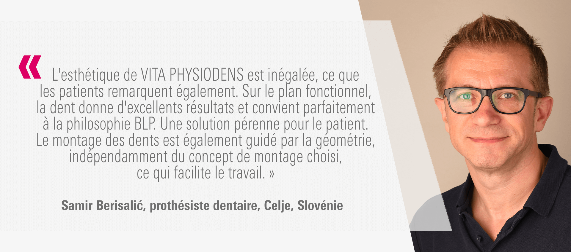 « L'esthétique de VITA PHYSIODENS est inégalée, ce que les patients remarquent également. Sur le plan fonctionnel, la dent donne d'excellents résultats et convient parfaitement à la philosophie BLP. Une solution pérenne pour le patient. Le montage des dents est également guidé par la géométrie, indépendamment du concept de montage choisi, ce qui facilite le travail. » Samir Berisalić, prothésiste dentaire, Celje, Slovénie
