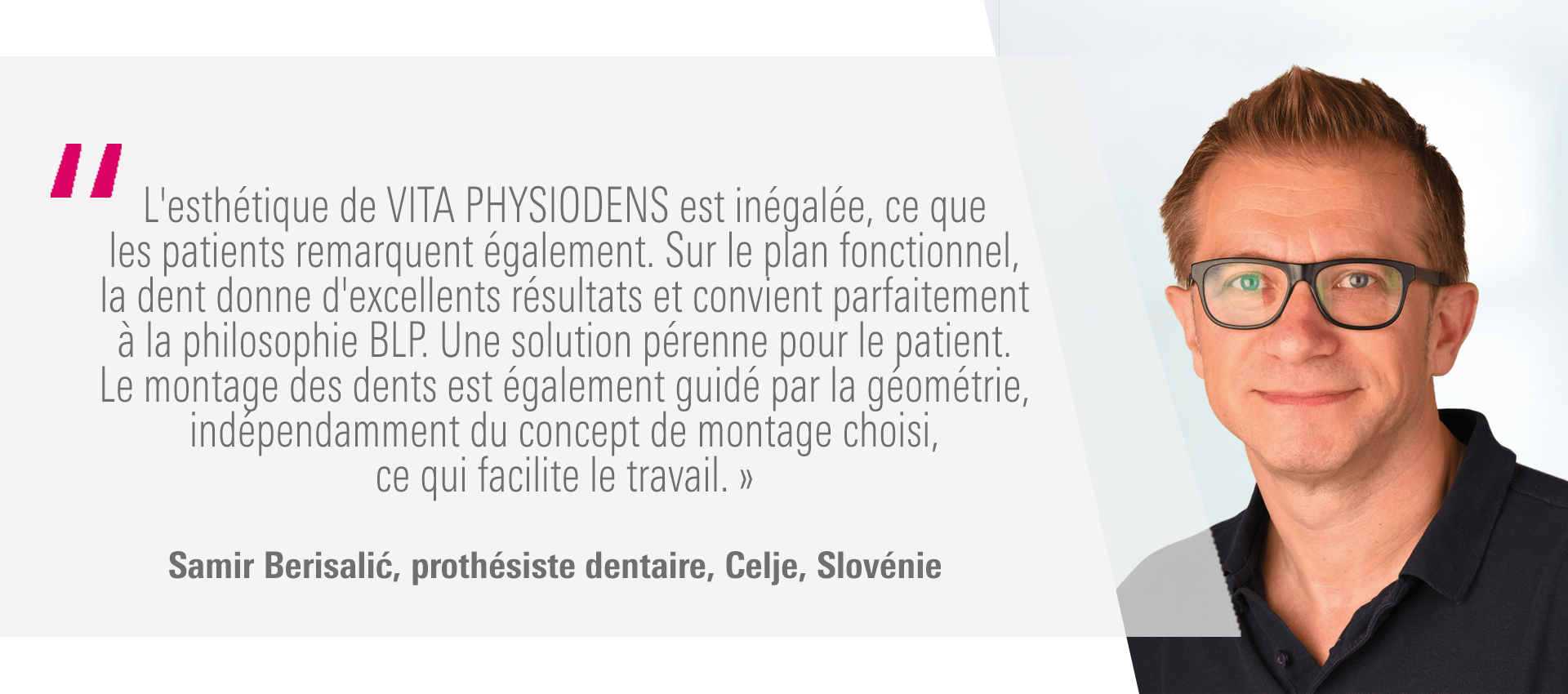 « L'esthétique de VITA PHYSIODENS est inégalée, ce que les patients remarquent également. Sur le plan fonctionnel, la dent donne d'excellents résultats et convient parfaitement à la philosophie BLP. Une solution pérenne pour le patient. Le montage des dents est également guidé par la géométrie, indépendamment du concept de montage choisi, ce qui facilite le travail. » Samir Berisalić, prothésiste dentaire, Celje, Slovénie « L'esthétique de VITA PHYSIODENS est inégalée, ce que les patients remarquent également. Sur le plan fonctionnel, la dent donne d'excellents résultats et convient parfaitement à la philosophie BLP. Une solution pérenne pour le patient. Le montage des dents est également guidé par la géométrie, indépendamment du concept de montage choisi, ce qui facilite le travail. » Samir Berisalić, prothésiste dentaire, Celje, Slovénie