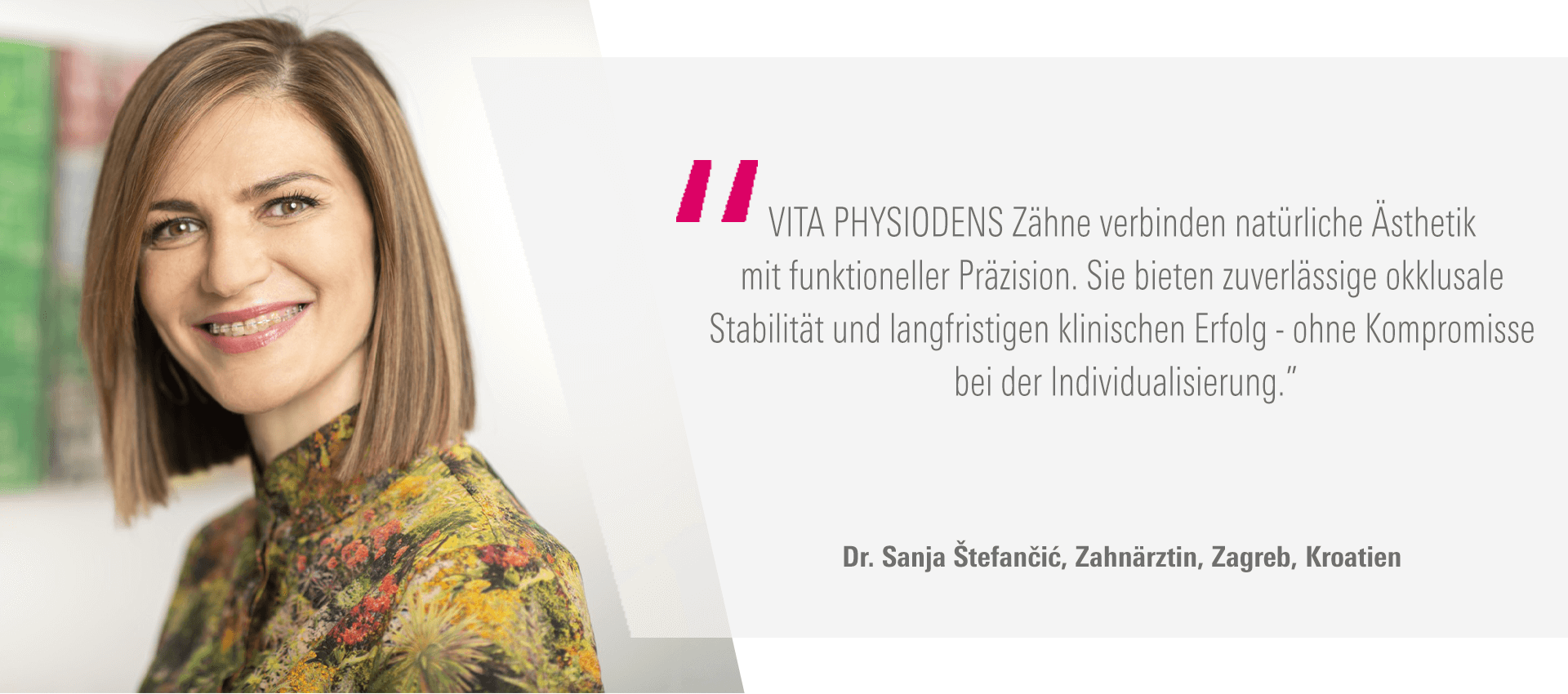 „VITA PHYSIODENS Zähne verbinden natürliche Ästhetik mit funktioneller Präzision. Sie bieten zuverlässige okklusale Stabilität und langfristigen klinischen Erfolg - ohne Kompromisse bei der Individualisierung." Dr. Sanja Štefančić, Zahnärztin, Zagreb (Kroatien)