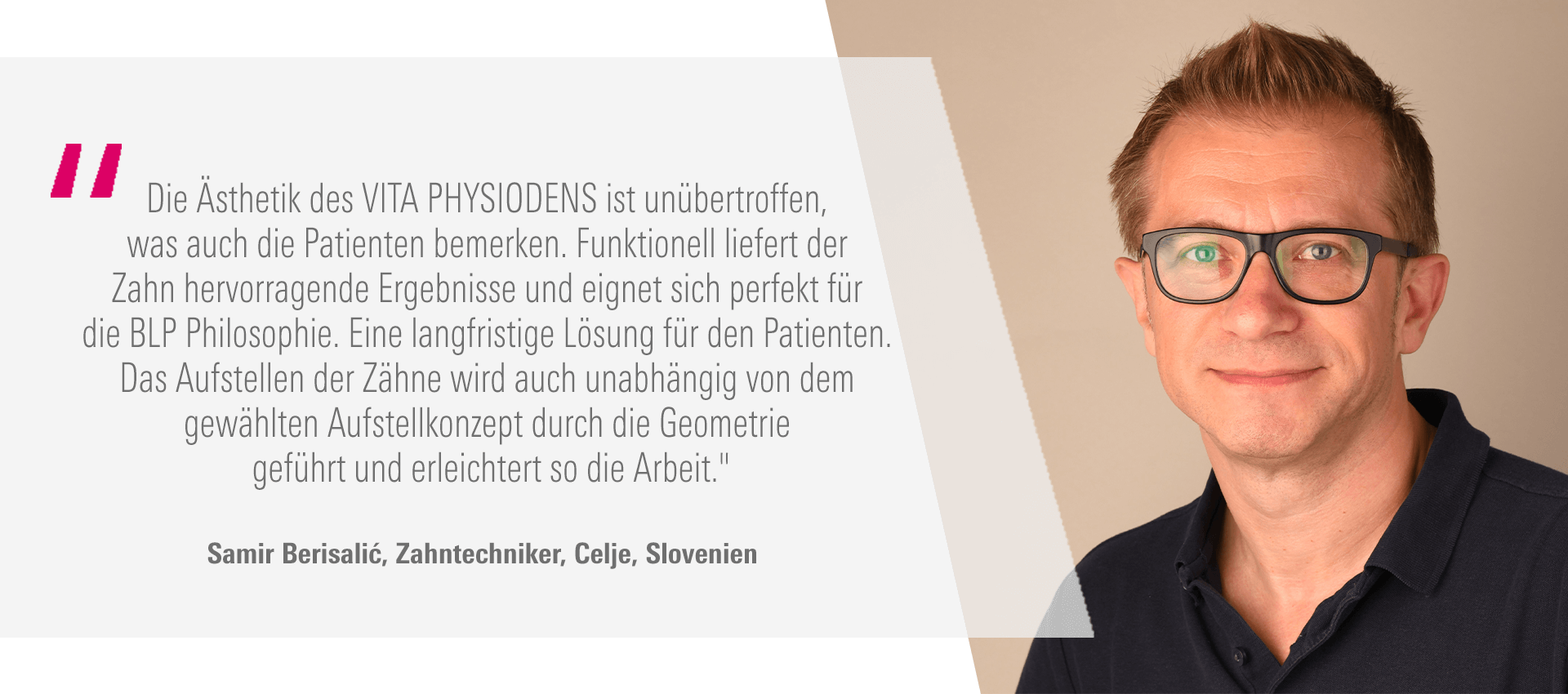„Die Ästhetik des VITA PHYSIODENS ist unübertroffen, was auch die Patienten bemerken. Funktionell liefert der Zahn hervorragende Ergebnisse und eignet sich perfekt für die BLP Philosophie. Eine langfristige Lösung für den Patienten. Das Aufstellen der Zähne wird auch unabhängig von dem gewählten Aufstellkonzept durch die Geometrie geführt und erleichtert so die Arbeit." Samir Berisalić, Zahntechniker, Celje, Slovenien