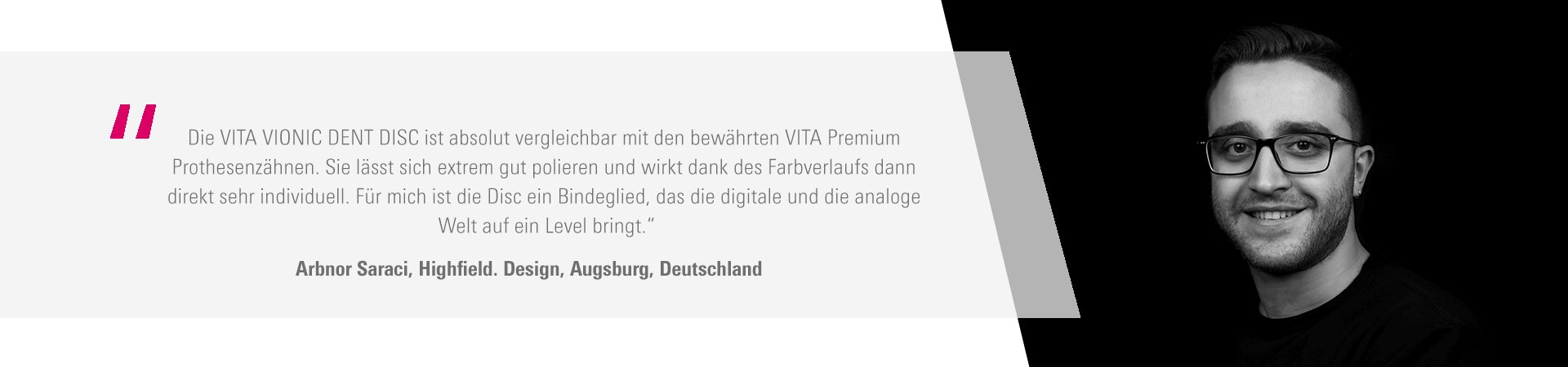 "Die VITA VIONIC DENT DISC ist absolut vergleichbar mit den bewährten VITA Premium Prothesenzähnen. Sie lässt sich extrem gut polieren und wirkt dank des Farbverlaufs dann direkt sehr individuell. Für mich ist die Disc ein Bindeglied, das die digitale und die analoge Welt auf ein Level bringt.“ Arbnor Saraci, HIGHFIELD.DESIGN, Augsburg, Deutschland