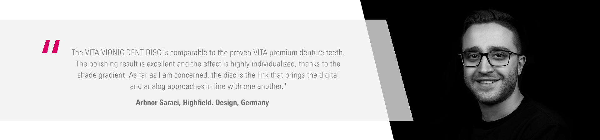 The VITA VIONIC DENT DISC is comparable to the proven VITA premium denture teeth.  The polishing result is excellent and the effect is highly individualized, thanks to the  shade gradient. As far as I am concerned, the disc is the link that brings the digital  and analog approaches in line with one another." Arbnor Saraci, Highfield. Design, Germany
