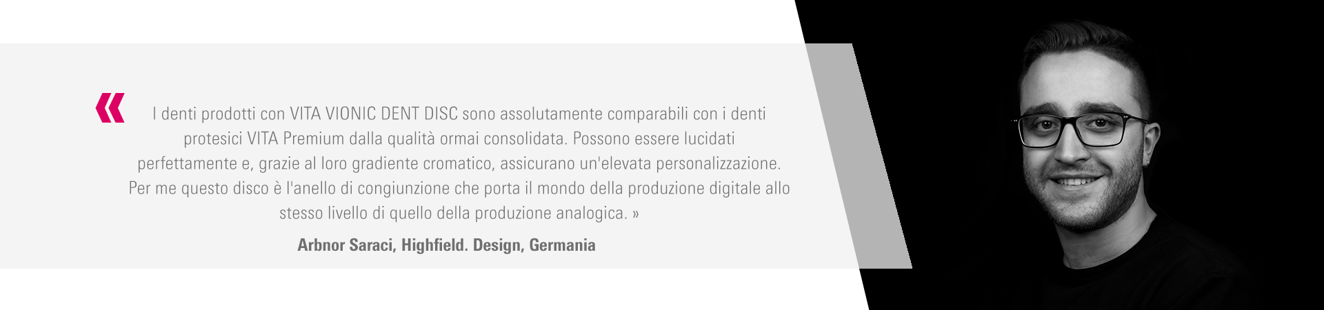 I denti prodotti con VITA VIONIC DENT DISC sono assolutamente comparabili con i denti  protesici VITA Premium dalla qualità ormai consolidata. Possono essere lucidati  perfettamente e, grazie al loro gradiente cromatico, assicurano un'elevata personalizzazione.  Per me questo disco è l'anello di congiunzione che porta il mondo della produzione digitale allo  stesso livello di quello della produzione analogica. » Arbnor Saraci, Highfield. Design, Germania