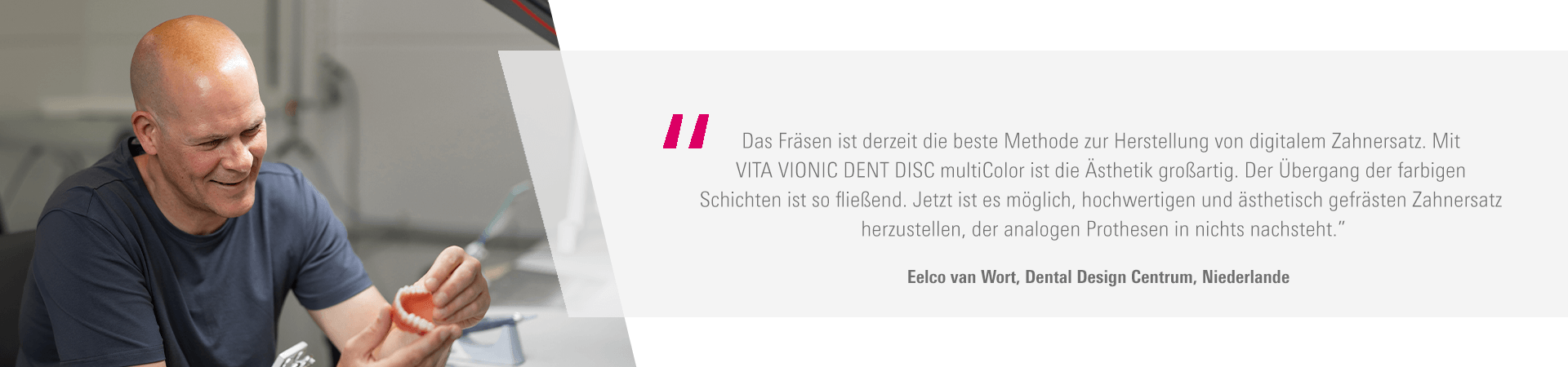 "Das Fräsen ist derzeit die beste Methode zur Herstellung von digitalem Zahnersatz. Mit VITA VIONIC DENT DISC multiColor ist die Ästhetik großartig. Der Übergang der farbigen Schichten ist so fließend. Jetzt ist es möglich, hochwertigen und ästhetisch gefrästen Zahnersatz herzustellen, der analogen Prothesen in nichts nachsteht. “ Eelco van Wort, Dental Design Centrum, Niederlande 