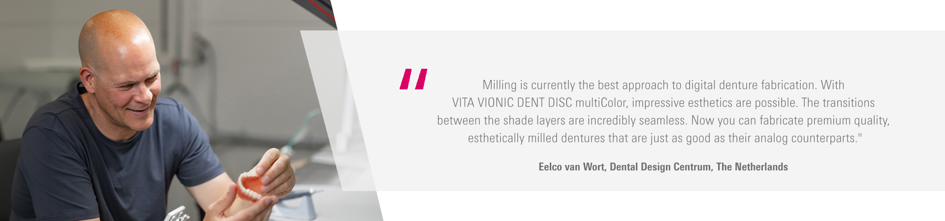 Milling is currently the best approach to digital denture fabrication. With  VITA VIONIC DENT DISC multiColor, impressive esthetics are possible. The transitions  between the shade layers are incredibly seamless. Now you can fabricate premium quality,  esthetically milled dentures that are just as good as their analog counterparts." Eelco van Wort, Dental Design Centrum, The Netherlands
