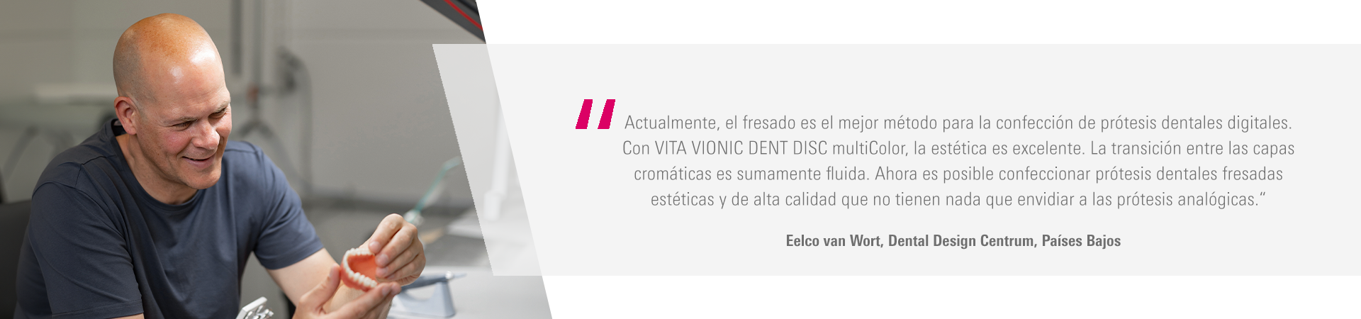 Actualmente, el fresado es el mejor método para la confección de prótesis dentales digitales.  Con VITA VIONIC DENT DISC multiColor, la estética es excelente. La transición entre las capas  cromáticas es sumamente fluida. Ahora es posible confeccionar prótesis dentales fresadas  estéticas y de alta calidad que no tienen nada que envidiar a las prótesis analógicas.“ Eelco van Wort, Dental Design Centrum, Países Bajos 