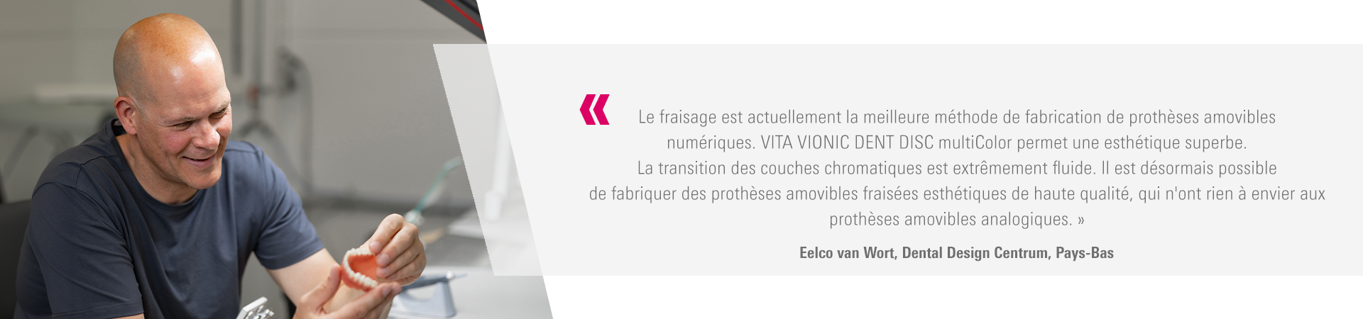Le fraisage est actuellement la meilleure méthode de fabrication de prothèses amovibles  numériques. VITA VIONIC DENT DISC multiColor permet une esthétique superbe.  La transition des couches chromatiques est extrêmement fluide. Il est désormais possible  de fabriquer des prothèses amovibles fraisées esthétiques de haute qualité, qui n'ont rien à envier aux  prothèses amovibles analogiques. » Eelco van Wort, Dental Design Centrum, Pays-Bas 