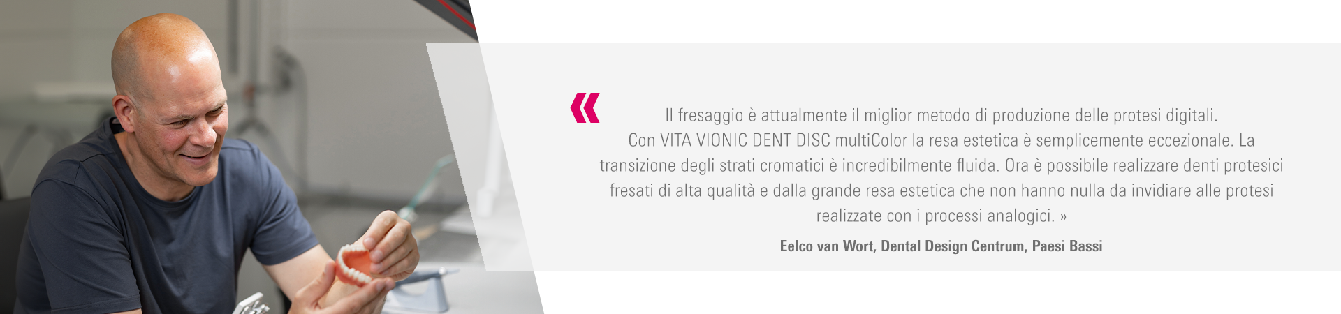 Il fresaggio è attualmente il miglior metodo di produzione delle protesi digitali.  Con VITA VIONIC DENT DISC multiColor la resa estetica è semplicemente eccezionale. La  transizione degli strati cromatici è incredibilmente fluida. Ora è possibile realizzare denti protesici  fresati di alta qualità e dalla grande resa estetica che non hanno nulla da invidiare alle protesi  realizzate con i processi analogici. »  Eelco van Wort, Dental Design Centrum, Paesi Bassi