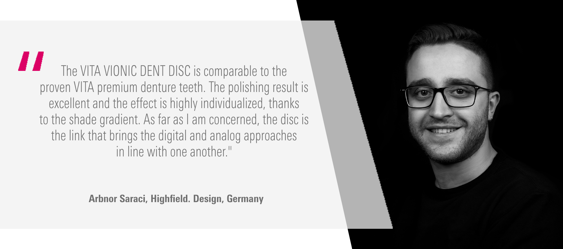 The VITA VIONIC DENT DISC is comparable to the proven VITA premium denture teeth.  The polishing result is excellent and the effect is highly individualized, thanks to the  shade gradient. As far as I am concerned, the disc is the link that brings the digital  and analog approaches in line with one another." Arbnor Saraci, Highfield. Design, Germany