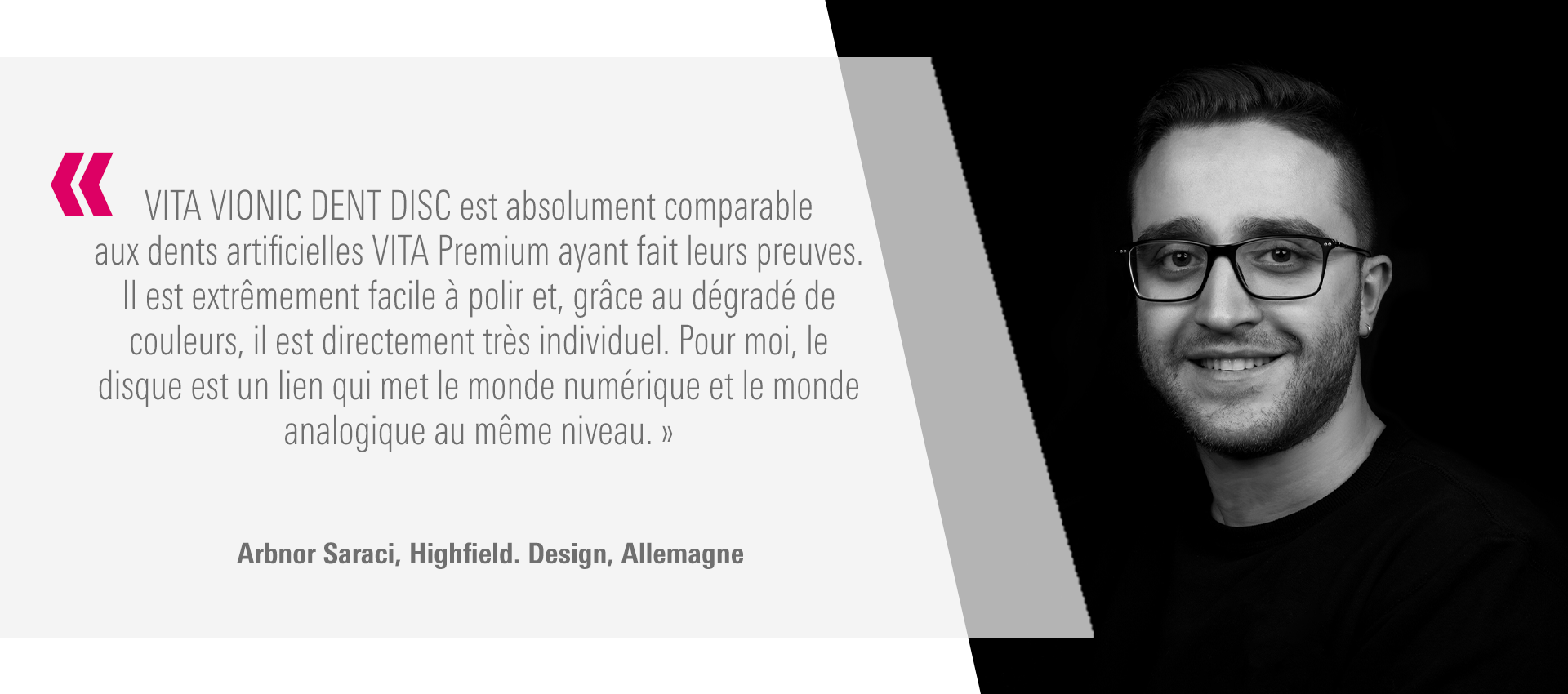 VITA VIONIC DENT DISC est absolument comparable aux dents artificielles VITA Premium  ayant fait leurs preuves. Il est extrêmement facile à polir et, grâce au dégradé de couleurs,  il est directement très individuel. Pour moi, le disque est un lien qui met le monde  numérique et le monde analogique au même niveau. »  Arbnor Saraci, Highfield. Design, Allemagne
