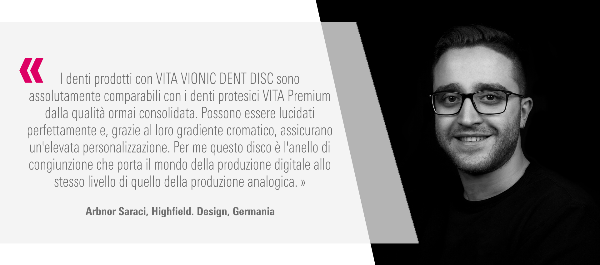 I denti prodotti con VITA VIONIC DENT DISC sono assolutamente comparabili con i denti  protesici VITA Premium dalla qualità ormai consolidata. Possono essere lucidati  perfettamente e, grazie al loro gradiente cromatico, assicurano un'elevata personalizzazione.  Per me questo disco è l'anello di congiunzione che porta il mondo della produzione digitale allo  stesso livello di quello della produzione analogica. » Arbnor Saraci, Highfield. Design, Germania