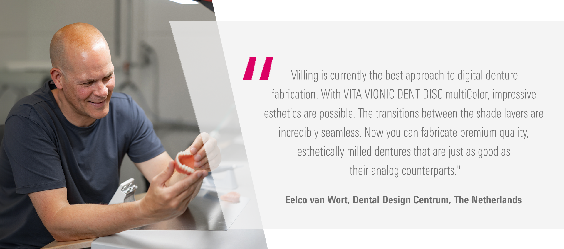 Milling is currently the best approach to digital denture fabrication. With  VITA VIONIC DENT DISC multiColor, impressive esthetics are possible. The transitions  between the shade layers are incredibly seamless. Now you can fabricate premium quality,  esthetically milled dentures that are just as good as their analog counterparts." Eelco van Wort, Dental Design Centrum, The Netherlands