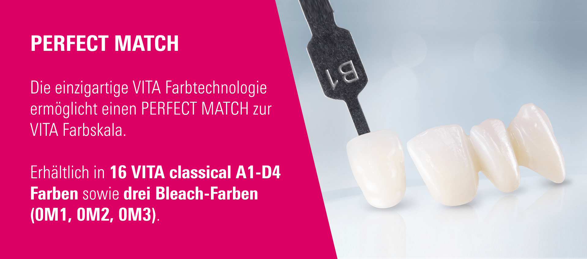 PERFECT MATCH - Die einzigartige VITA Farbtechnologie ermöglicht einen PERFECT MATCH zur VITA Farbskala. Erhältlich in 16 VITA classical A1-D4 Farben sowie drei Bleach-Farben (0M1, 0M2, 0M3).