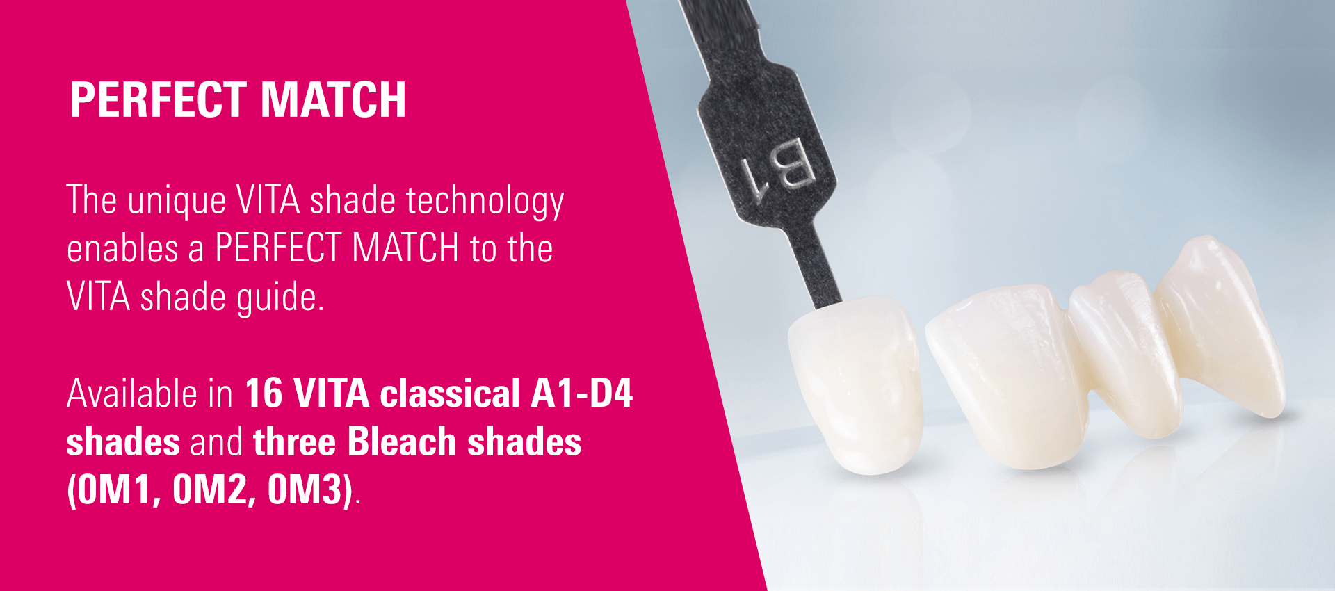 PERFECT MATCH - The unique VITA shade technology enables a PERFECT MATCH to the VITA shade guide. Available in 16 VITA classical A1-D4 shades and three Bleach shades (0M1, 0M2, 0M3).