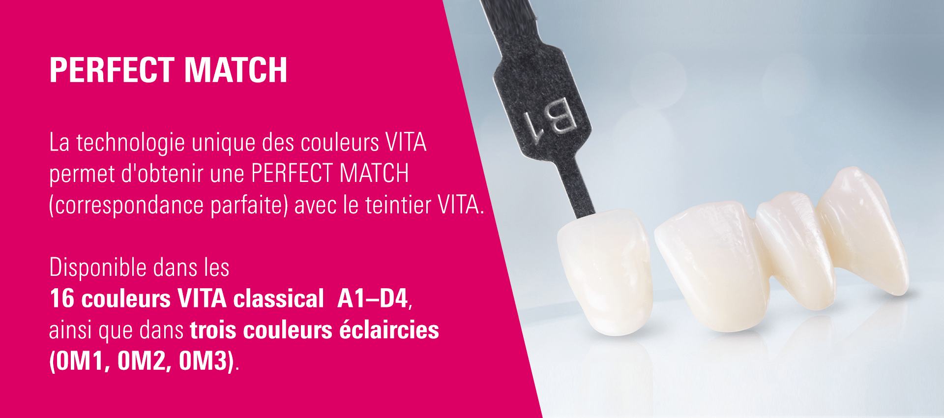 PERFECT MATCH - La technologie unique des couleurs VITA permet d'obtenir une PERFECT MATCH (correspondance parfaite) avec le teintier VITA. Disponible dans les 16 couleurs VITA classical  A1–D4, ainsi que dans trois couleurs éclaircies (0M1, 0M2, 0M3).