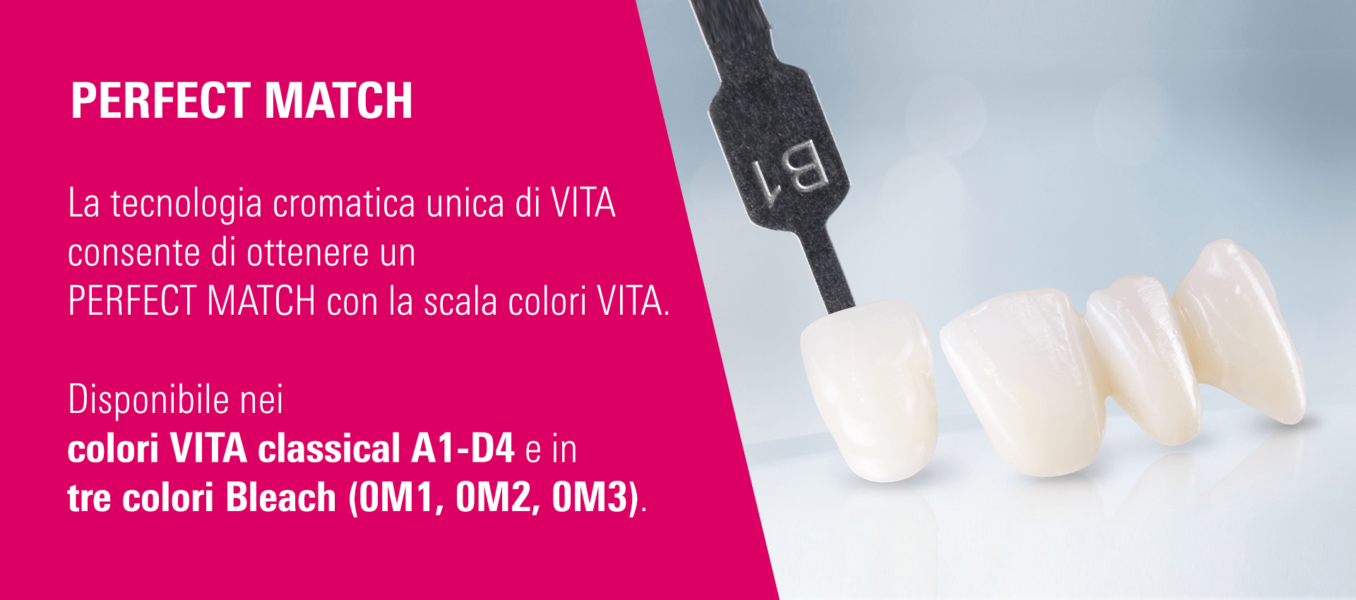 PERFECT MATCH - La tecnologia cromatica unica di VITA consente di ottenere un PERFECT MATCH con la scala colori VITA. Disponibile nei colori VITA classical A1-D4 e in tre colori Bleach (0M1, 0M2, 0M3).