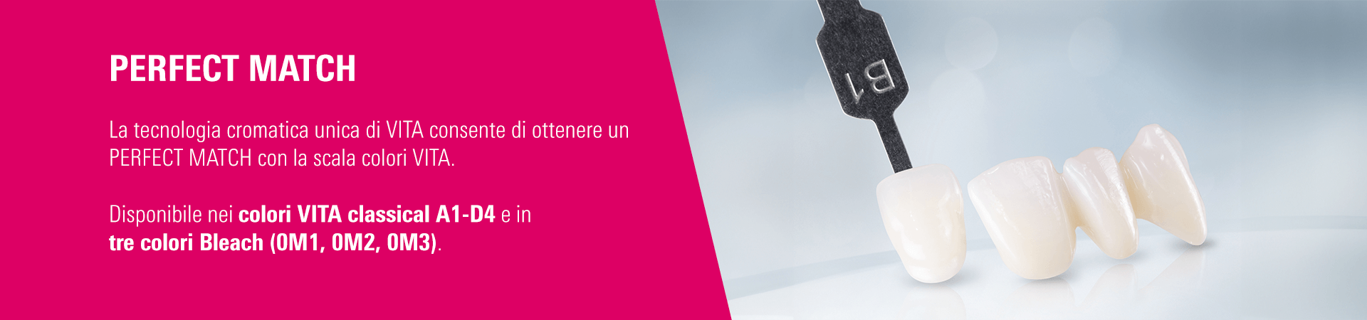 PERFECT MATCH - La tecnologia cromatica unica di VITA consente di ottenere un PERFECT MATCH con la scala colori VITA. Disponibile nei colori VITA classical A1-D4 e in tre colori Bleach (0M1, 0M2, 0M3).