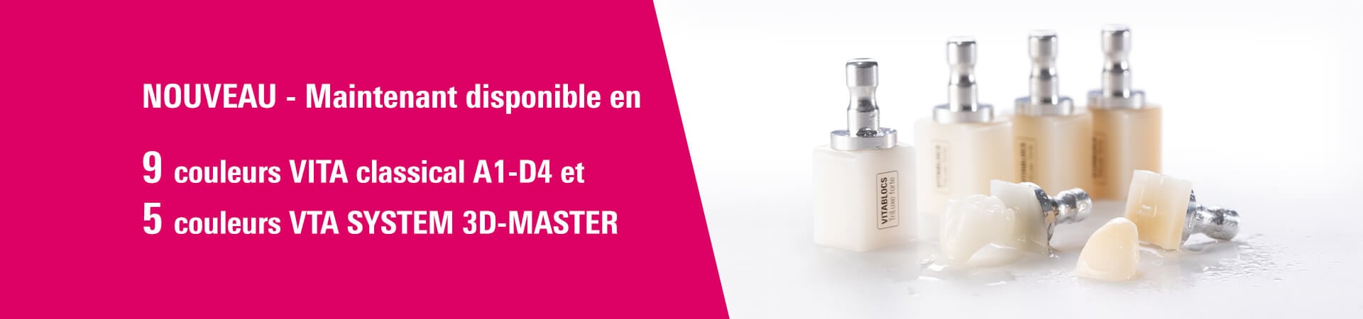 NOUVEAU - Maintenant disponible en 9 couleurs VITA classical A1-D4 et 5 couleurs VITA SYSTEM 3D-MASTER.