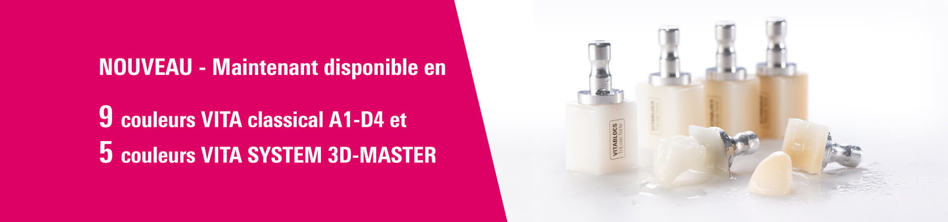 NOUVEAU - Maintenant disponible en 9 couleurs VITA classical A1-D4 et 5 couleurs VITA SYSTEM 3D-MASTER.