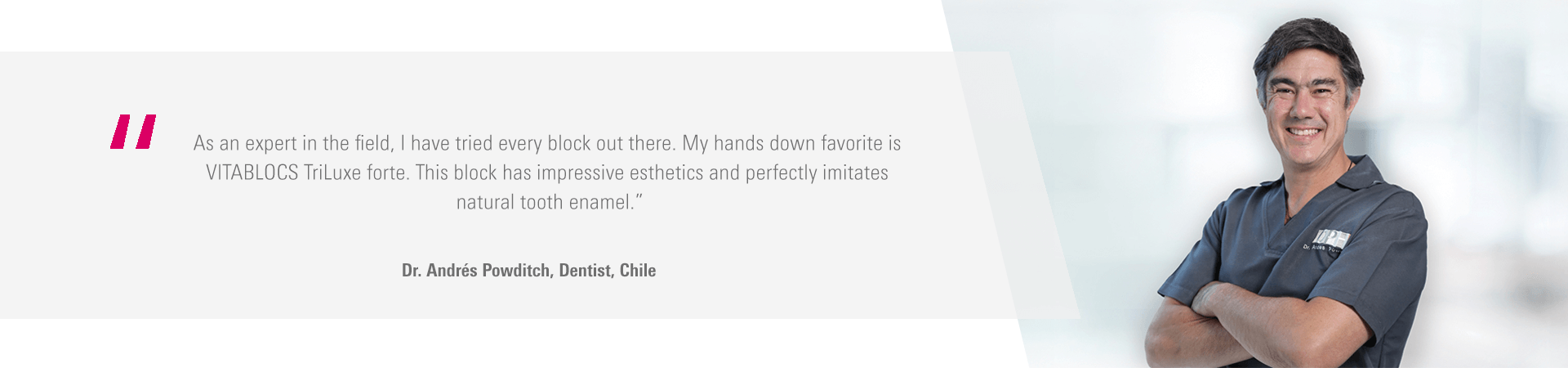"As an expert in the field, I have tried every block out there. My hands down favorite is VITABLOCS TriLuxe forte. This block has impressive esthetics and perfectly imitates natural tooth enamel." - Dr. Andres Powdtich, Dentist, Chile