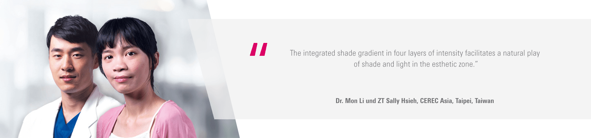 "The integrated shade gradient in four layers of intensity facilitates a natural play of shade and light in the esthetic zone." - Dr. Mon Li and Sally Hsieh, CEREC Asia, Taipei, Taiwan